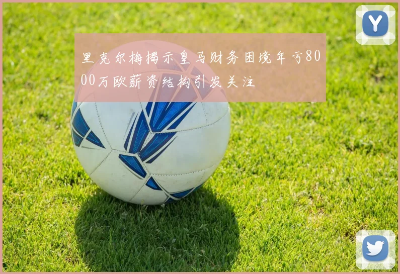 里克尔梅揭示皇马财务困境年亏8000万欧薪资结构引发关注