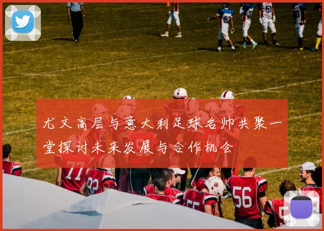 尤文高层与意大利足球名帅共聚一堂探讨未来发展与合作机会
