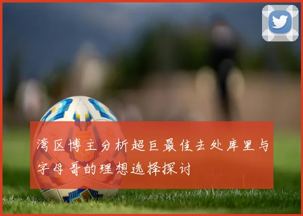 湾区博主分析超巨最佳去处库里与字母哥的理想选择探讨