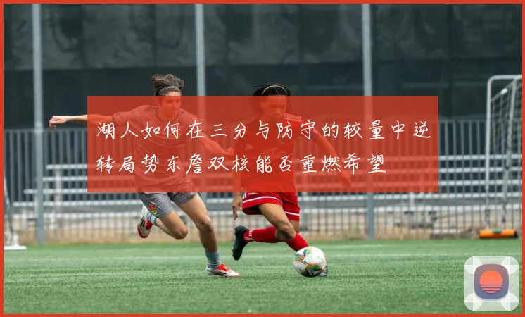 湖人如何在三分与防守的较量中逆转局势东詹双核能否重燃希望
